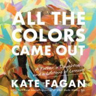 Title: All the Colors Came Out: A Father, a Daughter, and a Lifetime of Lessons, Author: Kate Fagan