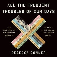 Title: All the Frequent Troubles of Our Days: The True Story of the American Woman at the Heart of the German Resistance to Hitler, Author: Rebecca Donner