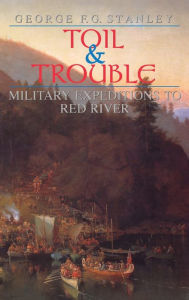 Title: Toil and Trouble: Military expeditions to Red River, Author: George F.G. Stanley