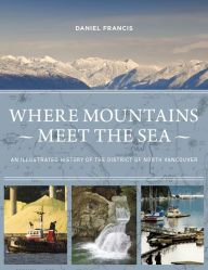 Title: Where Mountains Meet the Sea: An Illustrated History of the District of North Vancouver, Author: Daniel Francis
