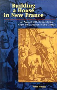 Building a House in New France: An Account of the Perplexities of Client and Craftsman in Early Canada