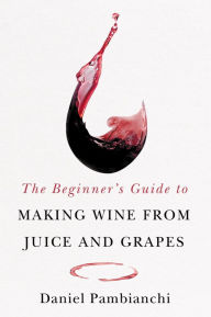 Title: The Beginner's Guide to Making Wine From Juice and Grapes, Author: Daniel Pambianchi