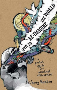 Title: How To Re-Imagine The World: A Pocket Guide For Practical Visionaries, Author: Anthony Weston