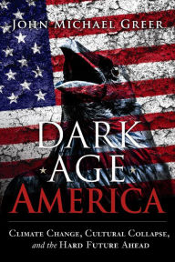 Title: Dark Age America: Climate Change, Cultural Collapse, and the Hard Future Ahead, Author: John Michael Greer