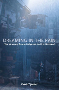 Title: Dreaming in the Rain: How Vancouver Became Hollywood North by Northwest, Author: David Spaner