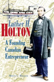 Title: Luther H. Holton: A Founding Canadian Entrepreneur, Author: Henry C. Klassen