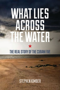 Title: What Lies Across the Water: The Real Story of the Cuban Five, Author: Stephen Kimber
