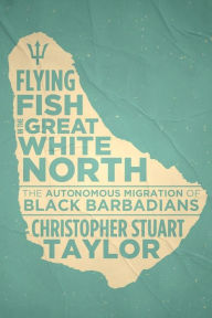 Title: Flying Fish in the Great White North: The Autonomous Migration of Black Barbadians, Author: Christopher Stuart Taylor