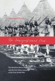 Title: No Insignificant Part: The Rhodesia Native Regiment and the East Africa Campaign of the First World War, Author: Timothy J Stapleton