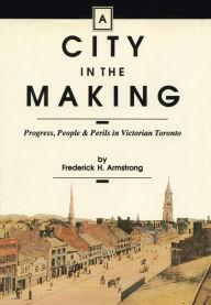 Title: A City in the Making: Progress, People and Perils in Victorian Toronto, Author: Frederick H. Armstrong