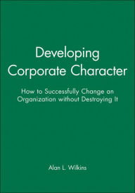Title: Developing Corporate Character: How to Successfully Change an Organization without Destroying It / Edition 1, Author: Alan L. Wilkins