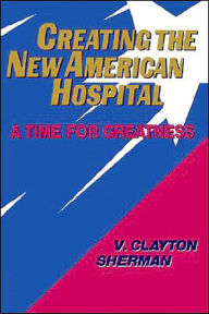 Title: Creating the New American Hospital: A Time for Greatness / Edition 1, Author: V. Clayton Sherman