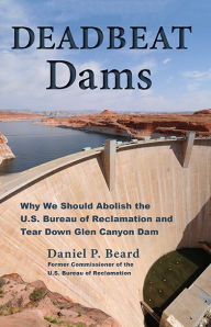 Title: Deadbeat Dams: Why We Should Abolish the U.S. Bureau of Reclamation and Tear Down Glen Canyon Dam, Author: Daniel P. Beard