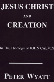 Title: Jesus Christ and Creation in the Theology of John Calvin, Author: Peter Wyatt