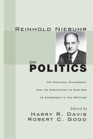 Reinhold Niebuhr on Politics: His Political Philosophy and Its Application to Our Age as Expressed in His Writings