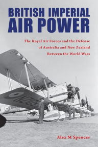 Title: British Imperial Air Power: The Royal Air Forces and the Defense of Australia and New Zealand Between the World Wars, Author: Alex M Spencer