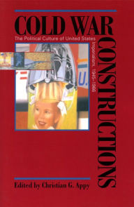 Title: Cold War Constructions: The Political Culture of United States Imperialism, 1945-1966, Author: Christian G. Appy