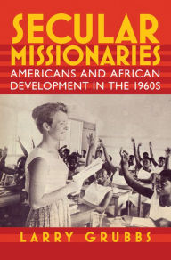 Title: Secular Missionaries: Americans and African Development in the 1960s, Author: Larry Grubbs
