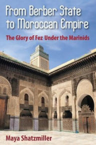 Title: From Berber State to Moroccan Empire: The Glory of Fez Under the Marinids, Author: Maya Shatzmiller