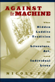 Title: Against the Machine: The Hidden Luddite Tradition in Literature, Art, and Individual Lives / Edition 2, Author: Nicols Fox