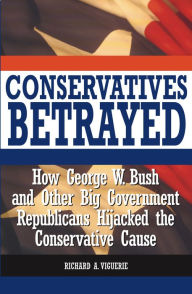 Conservatives Betrayed: How George W. Bush and Other Big Government Republicans Hijacked the Conservative Cause