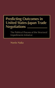 Title: Predicting Outcomes in United States-Japan Trade Negotiations: The Political Process of the Structural Impediments Initiative, Author: Norio Naka