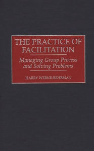 Title: The Practice of Facilitation: Managing Group Process and Solving Problems / Edition 1, Author: Harry M. Webne-Behrman