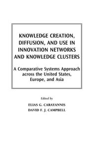 Title: Knowledge Creation, Diffusion, and Use in Innovation Networks and Knowledge Clusters: A Comparative Systems Approach Across the United States, Europe, and Asia, Author: Elias G. Carayannis