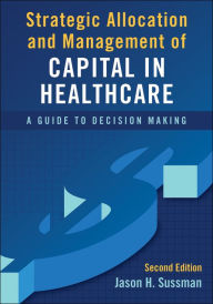 Title: Strategic Allocation and Management of Capital in Healthcare: A Guide to Decision Making, Second Edition, Author: Jason Sussman