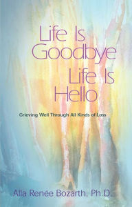 Title: Life Is Goodbye Life Is Hello: Grieving Well Through All Kinds Of Loss, Author: Alla Renee Bozarth Ph.D