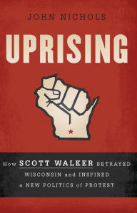 Title: Uprising: How Scott Walker Betrayed Wisconsin and Inspired a New Politics of Protest, Author: John Nichols