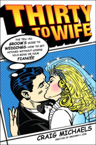 Thirty to Wife: The Tell-All Groom's Guide to Weddings - How to Get Hitched Wthout Losing Your Mind or Your Fiancee