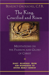The King, Crucified and Risen: Meditations on the Passion and Glory of Christ: Daily Readings From Ash Wednesday to Divine Mercy Sunday