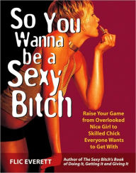 So You Wanna Be a Sexy Bitch: Raise Your Game from Overlooked Nice Girl to Skilled Chick Everyone Wants to Get With