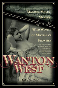 Title: Wanton West: Madams, Money, Murder, and the Wild Women of Montana's Frontier, Author: Lael Morgan