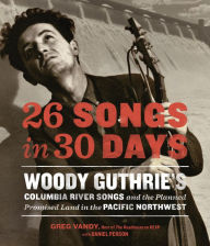 Title: 26 Songs in 30 Days: Woody Guthrie's Columbia River Songs and the Planned Promised Land in the Pacific Northwest, Author: Greg Vandy