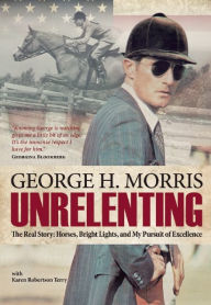Title: Unrelenting: The Real Story: Horses, Bright Lights and My Pursuit of Excellence, Author: George H Morris