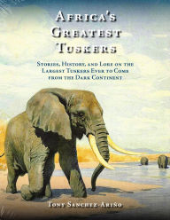 Title: Africa's Greatest Tuskers: Stories, History, And Lore On The Largest Tuskers Ever To Come From The Dark Continent, Author: Tony Sanchez-Ariño