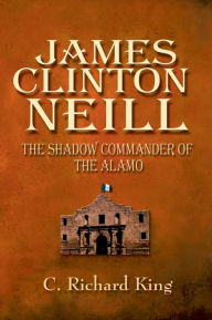 Title: James Clinton Neill: Shadow Commander of the Alamo, Author: C Richard King