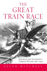 Title: The Great Train Race: Railways and the Franco-German Rivalry, 1815-1914 / Edition 1, Author: Allan Mitchell