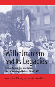 Title: Wilhelminism and Its Legacies: German Modernities, Imperialism, and the Meanings of Reform, 1890-1930, Author: Geoff Eley