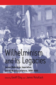 Title: Wilhelminism and Its Legacies: German Modernities, Imperialism, and the Meanings of Reform, 1890-1930, Author: Geoff Eley