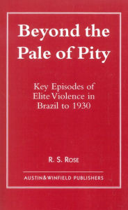 Title: Beyond the Pale of Pity: Key Episodes of Elite Violence in Brazil to 1930, Author: R. S. Rose