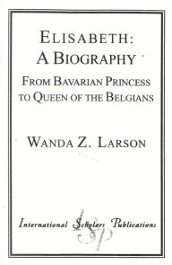 Title: Elisabeth: A Biography: From Bavarian Princess to Queen of the Belgians, Author: Wanda Z. Larson