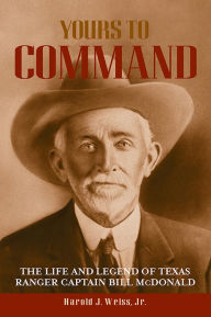 Title: Yours to Command: The Life and Legend of Texas Ranger Captain Bill McDonald, Author: Harold J. Weiss Jr.