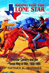 Title: Riding for the Lone Star: Frontier Cavalry and the Texas Way of War, 1822-1865, Author: Nathan A. Jennings