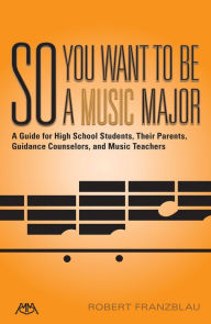 Title: So You Want to Be a Music Major: A Guide for High School Students, Their Guidance Counselors, Parents and Music Teachers, Author: Robert Franzblau