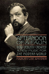 Title: Afternoon of a Faun: How Debussy Created a New Music for the Modern World, Author: Harvey Lee Snyder