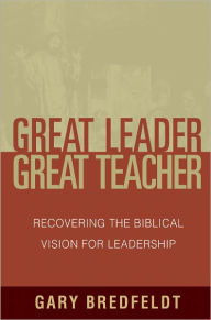 Title: Great Leader, Great Teacher: Recovering the Biblical Vision For Leadership, Author: Gary Bredfeldt