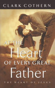 Title: At the Heart of Every Great Father: The Heart of Jesus, Author: Clark Cothern